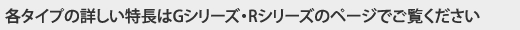 各タイプの詳しい特長はGシリーズ・Rシリーズのページでご覧ください