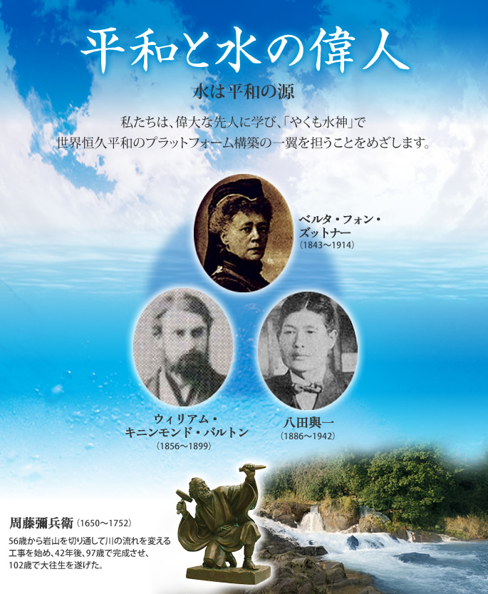 水は平和の源。私たちは、偉大な先人に学び、「やくも水神」で世界恒久平和のプラットフォーム構築の一翼を担うことをめざします。◇周藤彌兵衛◇ウィリアム・キニンモンド・バルトン◇八田與一◇ベルタ・フォン・ズットナー