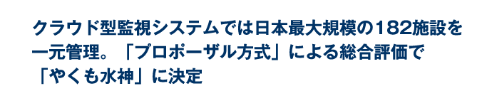 クラウド型監視システムでは日本最大規模の182施設を一元管理。「プロポーザル方式」による総合評価で「やくも水神」に決定 クラウド型監視システムでは日本最大規模の182施設を一元管理。「プロポーザル方式」による総合評価で「やくも水神」に決定