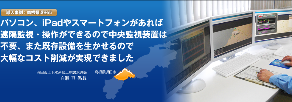 導入事例：島根県浜田市　パソコン、ipad　やスマートフォンがあれば遠隔監視／操作が出来るので中央監視装置は不要、また既存設備を活かせるので大幅なコスト削減が実現できました。